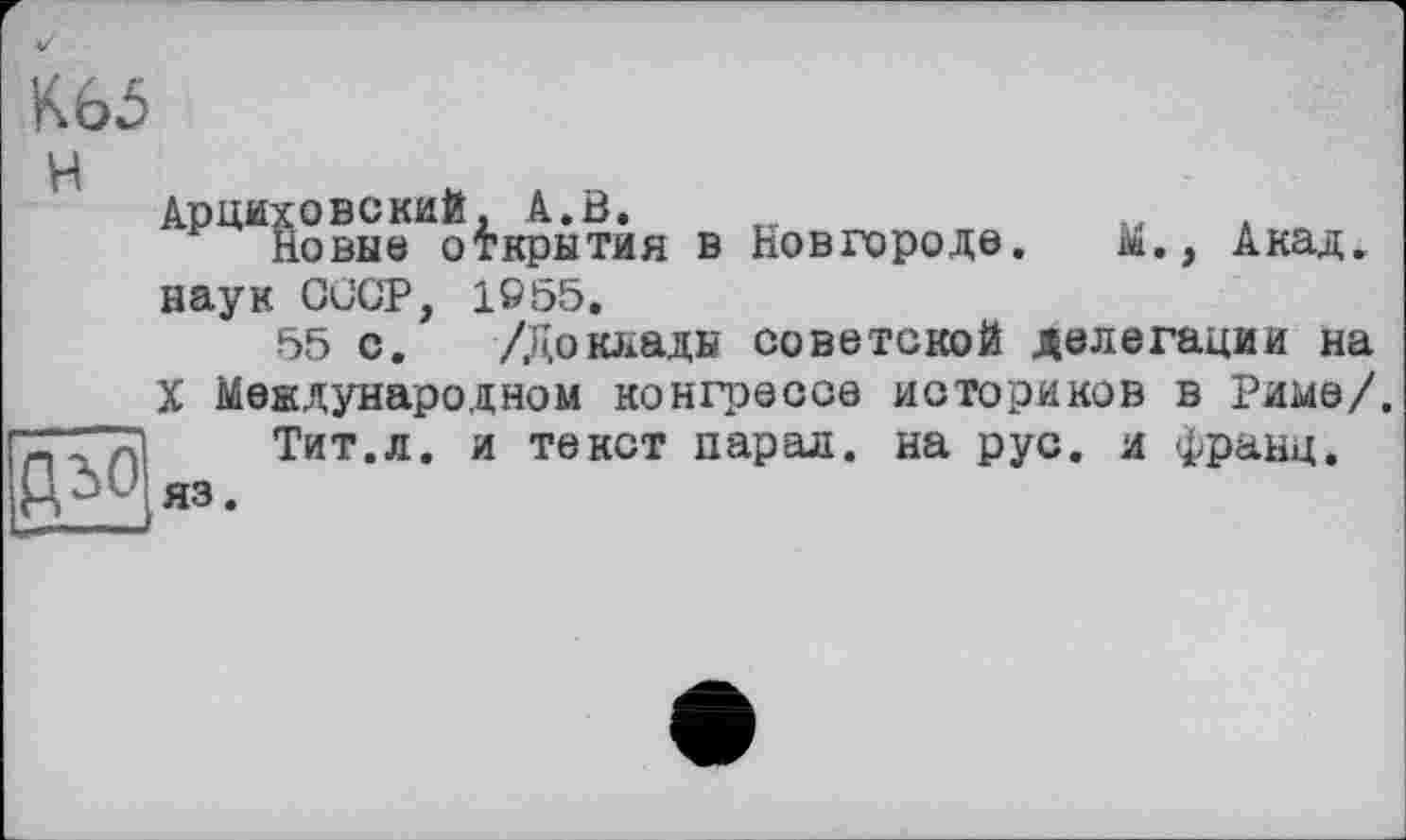 ﻿ш
H	АрЦИХОВСКИЙ, à.Ô.	„	. Новые открытия в Новгороде.	м., Акад, наук СССР, 1955. 55 с. /Доклады советской делегации на X Международном конгрессе историков в Риме/.
дьо	Тит.л. и текст парал. на рус. и франц, яз.